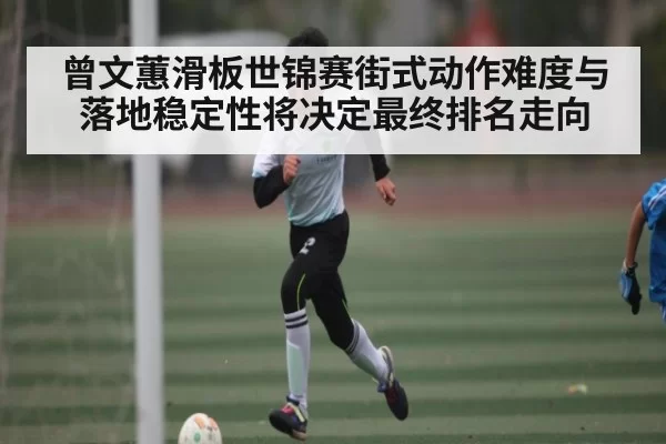 曾文蕙滑板世锦赛街式动作难度与落地稳定性将决定最终排名走向